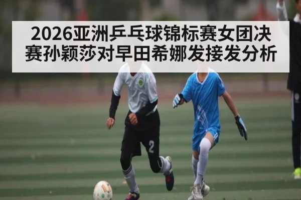 2026亚洲乒乓球锦标赛女团决赛孙颖莎对早田希娜发接发分析